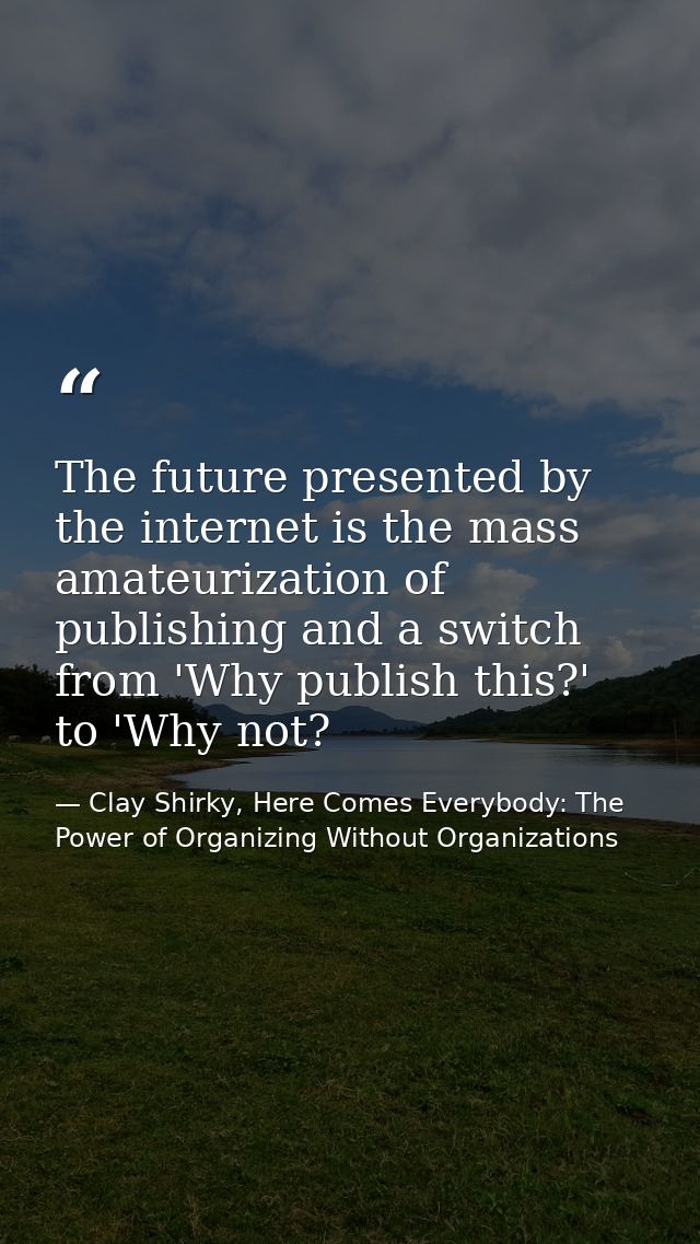 The future presented by the internet is the mass amateurization of publishing and a switch from 'Why publish this?' to ' — Clay Shirky, Here Comes Everybody: The Power of Organizing Without Organizations