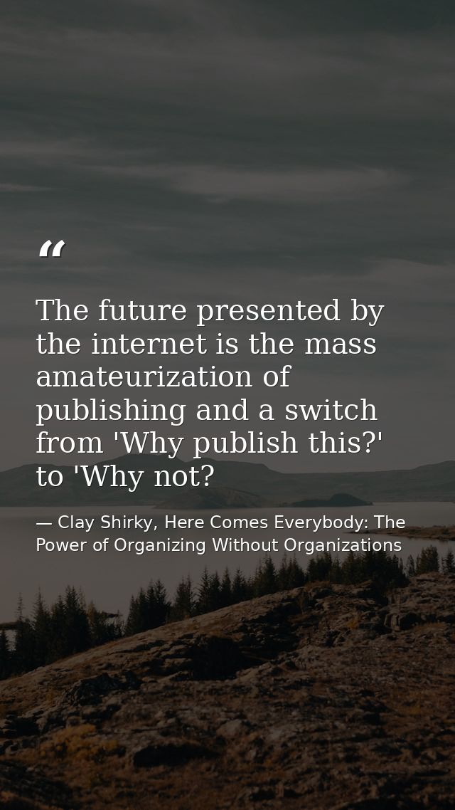 The future presented by the internet is the mass amateurization of publishing and a switch from 'Why publish this?' to ' — Clay Shirky, Here Comes Everybody: The Power of Organizing Without Organizations