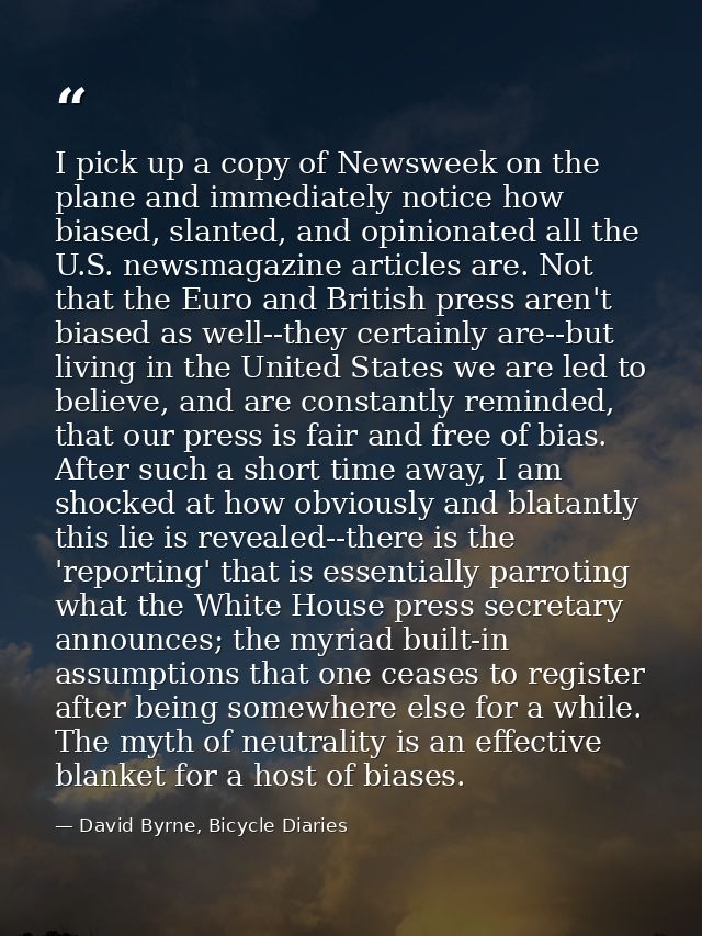 I pick up a copy of Newsweek on the plane and immediately notice how biased, slanted, and opinionated all the U.S. newsm — David Byrne, Bicycle Diaries