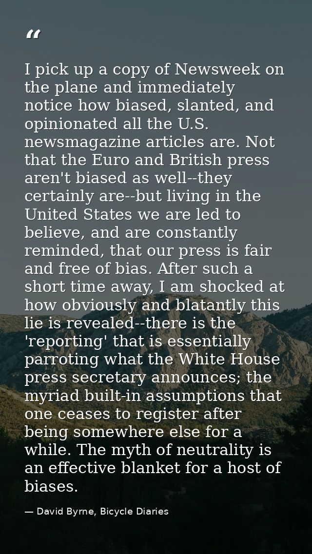 I pick up a copy of Newsweek on the plane and immediately notice how biased, slanted, and opinionated all the U.S. newsm — David Byrne, Bicycle Diaries