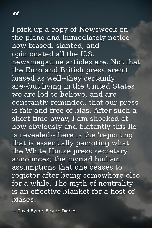 I pick up a copy of Newsweek on the plane and immediately notice how biased, slanted, and opinionated all the U.S. newsm — David Byrne, Bicycle Diaries