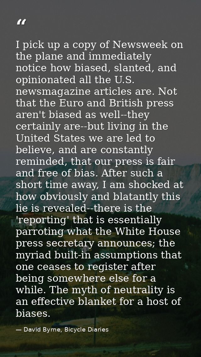 I pick up a copy of Newsweek on the plane and immediately notice how biased, slanted, and opinionated all the U.S. newsm — David Byrne, Bicycle Diaries