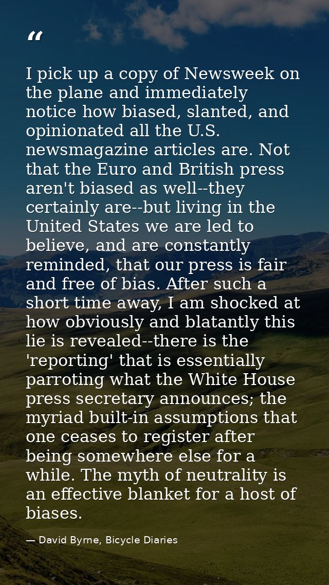 I pick up a copy of Newsweek on the plane and immediately notice how biased, slanted, and opinionated all the U.S. newsm — David Byrne, Bicycle Diaries