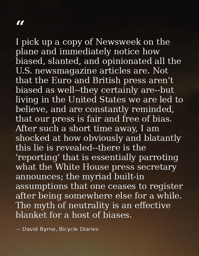 I pick up a copy of Newsweek on the plane and immediately notice how biased, slanted, and opinionated all the U.S. newsm — David Byrne, Bicycle Diaries
