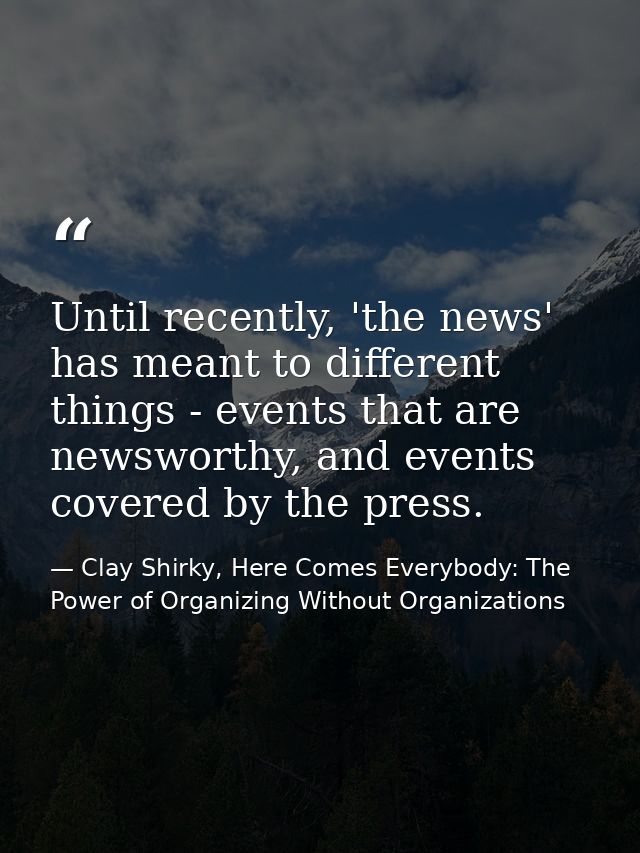 Until recently, 'the news' has meant to different things - events that are newsworthy, and events covered by the press. — Clay Shirky, Here Comes Everybody: The Power of Organizing Without Organizations