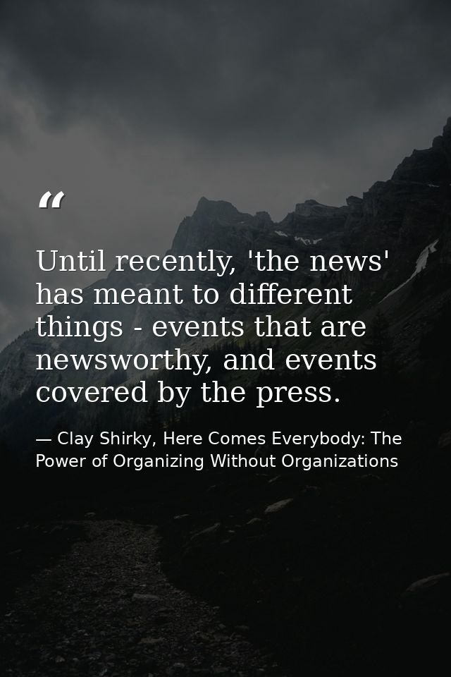Until recently, 'the news' has meant to different things - events that are newsworthy, and events covered by the press. — Clay Shirky, Here Comes Everybody: The Power of Organizing Without Organizations