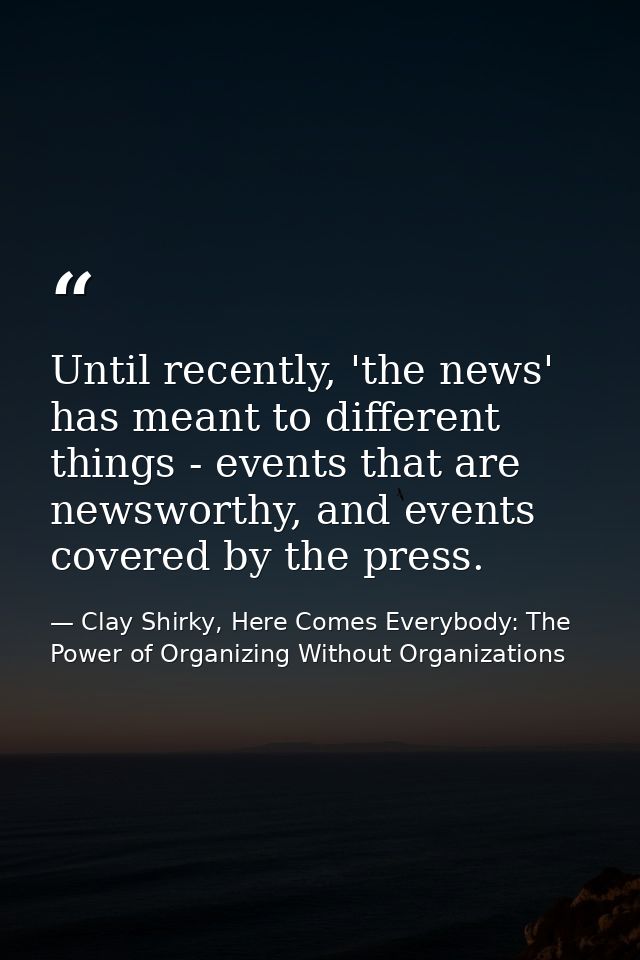 Until recently, 'the news' has meant to different things - events that are newsworthy, and events covered by the press. — Clay Shirky, Here Comes Everybody: The Power of Organizing Without Organizations