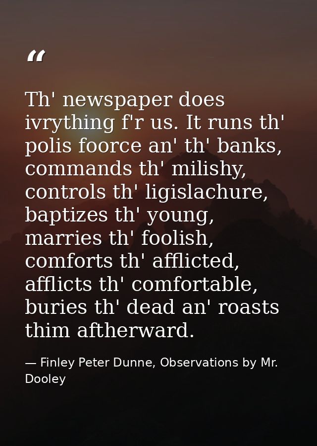 Th' newspaper does ivrything f'r us. It runs th' polis foorce an' th' banks, commands th' milishy, controls th' ligislac — Finley Peter Dunne, Observations by Mr. Dooley