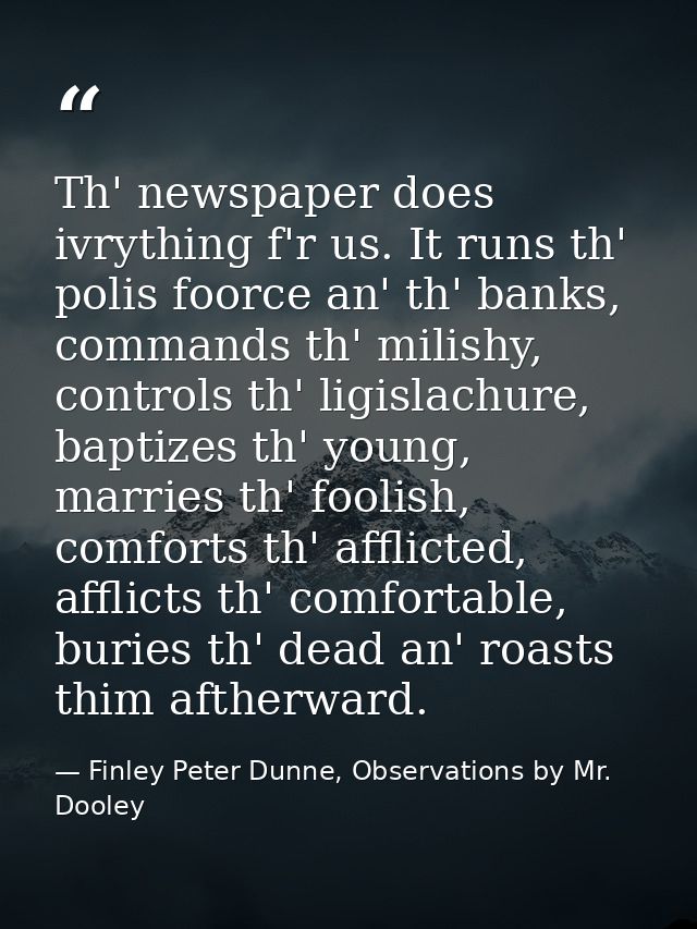 Th' newspaper does ivrything f'r us. It runs th' polis foorce an' th' banks, commands th' milishy, controls th' ligislac — Finley Peter Dunne, Observations by Mr. Dooley