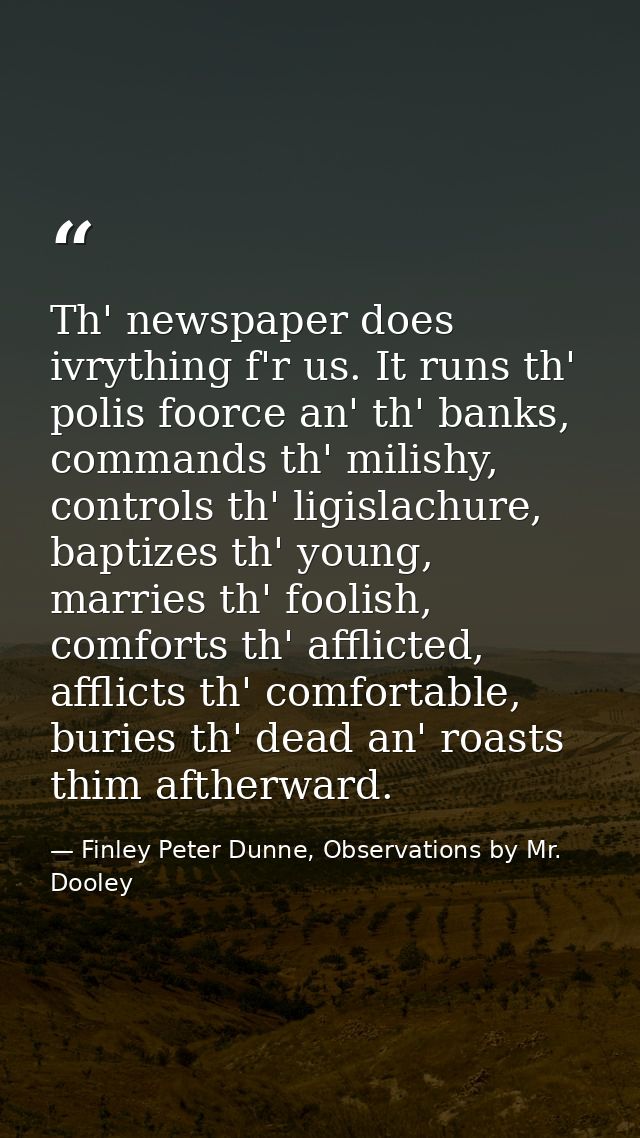 Th' newspaper does ivrything f'r us. It runs th' polis foorce an' th' banks, commands th' milishy, controls th' ligislac — Finley Peter Dunne, Observations by Mr. Dooley