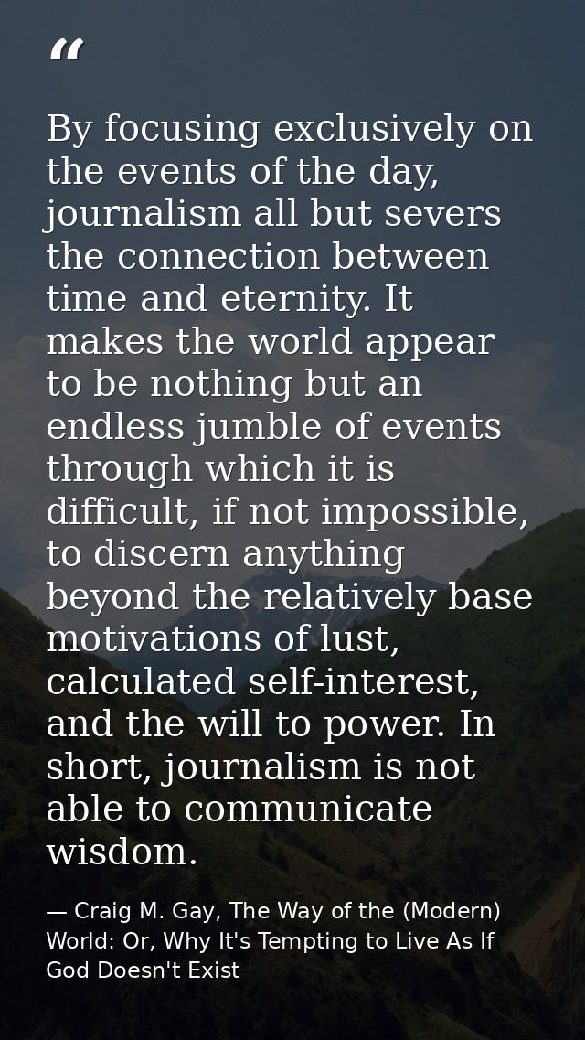 By focusing exclusively on the events of the day, journalism all but severs the connection between time and eternity. It — Craig M. Gay, The Way of the (Modern) World: Or, Why It's Tempting to Live As If God Doesn't Exist