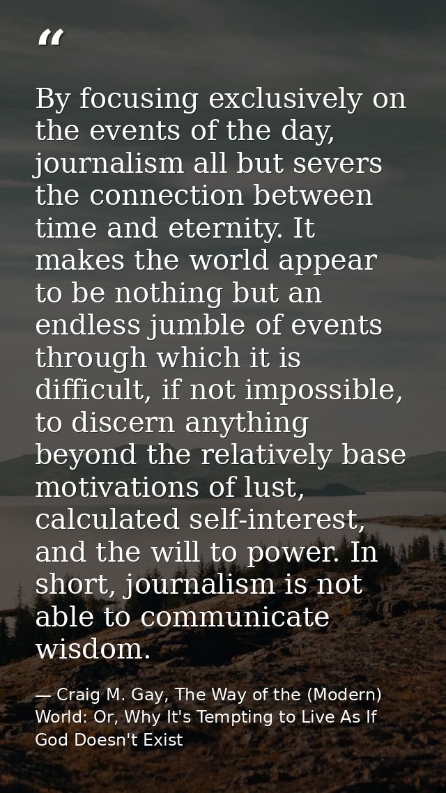 By focusing exclusively on the events of the day, journalism all but severs the connection between time and eternity. It — Craig M. Gay, The Way of the (Modern) World: Or, Why It's Tempting to Live As If God Doesn't Exist