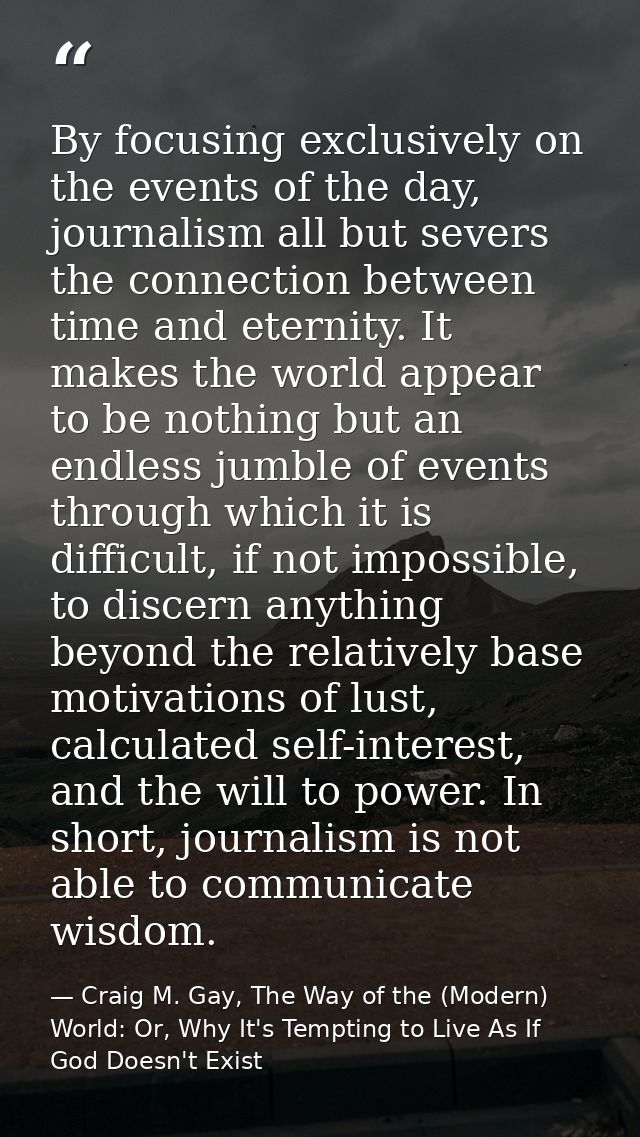 By focusing exclusively on the events of the day, journalism all but severs the connection between time and eternity. It — Craig M. Gay, The Way of the (Modern) World: Or, Why It's Tempting to Live As If God Doesn't Exist
