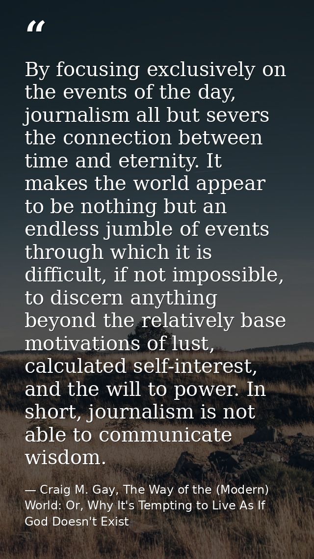 By focusing exclusively on the events of the day, journalism all but severs the connection between time and eternity. It — Craig M. Gay, The Way of the (Modern) World: Or, Why It's Tempting to Live As If God Doesn't Exist