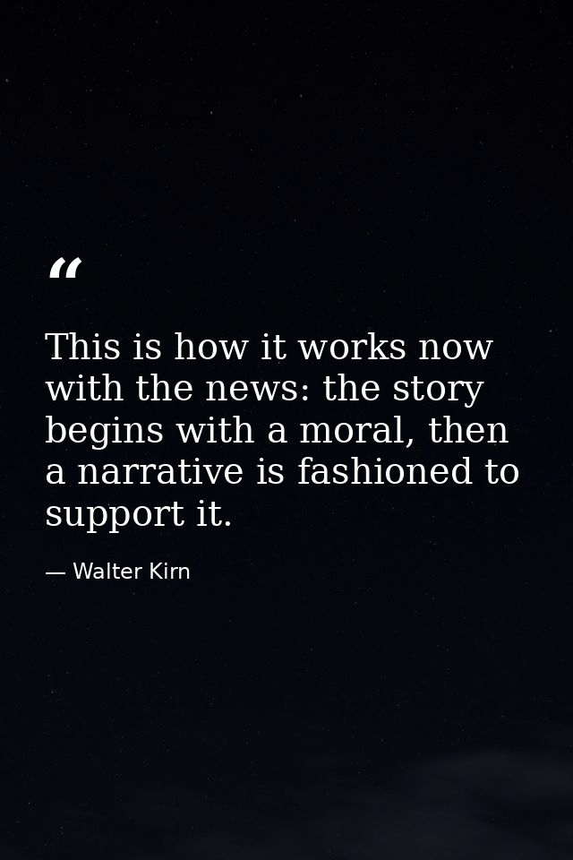 This is how it works now with the news: the story begins with a moral, then a narrative is fashioned to support it. — Walter Kirn