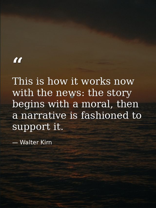 This is how it works now with the news: the story begins with a moral, then a narrative is fashioned to support it. — Walter Kirn