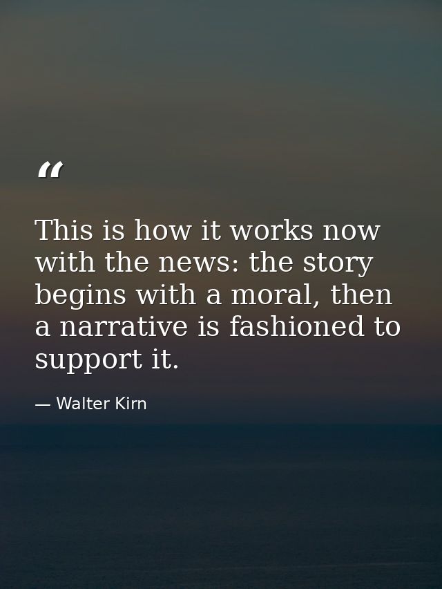 This is how it works now with the news: the story begins with a moral, then a narrative is fashioned to support it. — Walter Kirn
