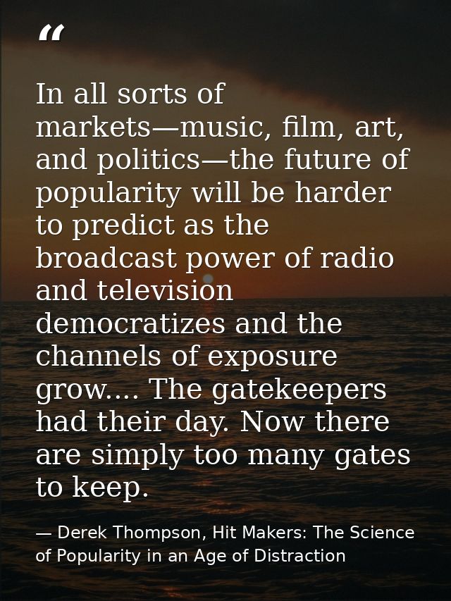 In all sorts of markets—music, film, art, and politics—the future of popularity will be harder to predict as the broadca — Derek Thompson, Hit Makers: The Science of Popularity in an Age of Distraction