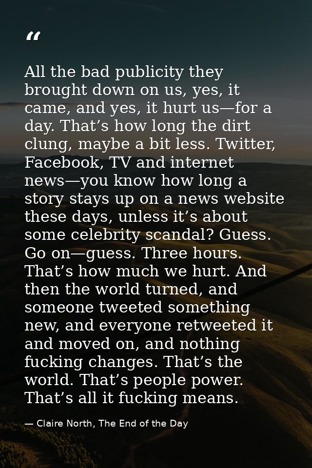 All the bad publicity they brought down on us, yes, it came, and yes, it hurt us—for a day. That’s how long the dirt clu — Claire North, The End of the Day