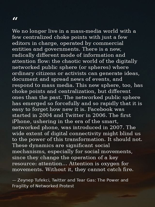 We no longer live in a mass-media world with a few centralized choke points with just a few editors in charge, operated  — Zeynep Tufekci, Twitter and Tear Gas: The Power and Fragility of Networked Protest