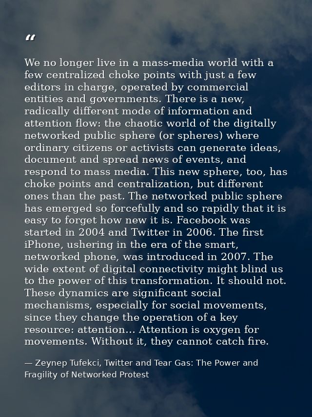 We no longer live in a mass-media world with a few centralized choke points with just a few editors in charge, operated  — Zeynep Tufekci, Twitter and Tear Gas: The Power and Fragility of Networked Protest