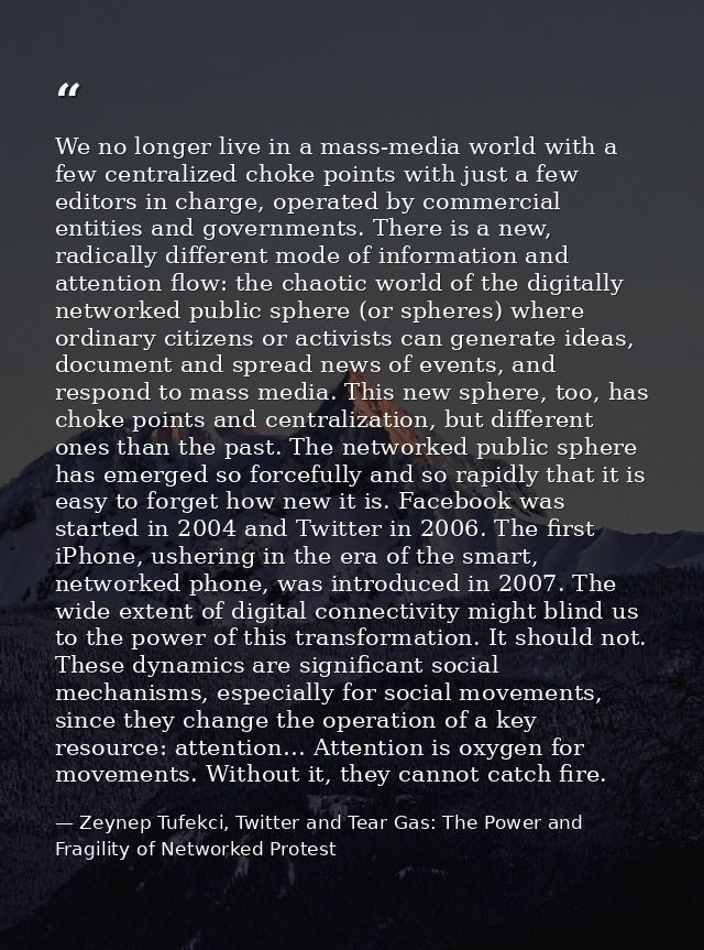 We no longer live in a mass-media world with a few centralized choke points with just a few editors in charge, operated  — Zeynep Tufekci, Twitter and Tear Gas: The Power and Fragility of Networked Protest