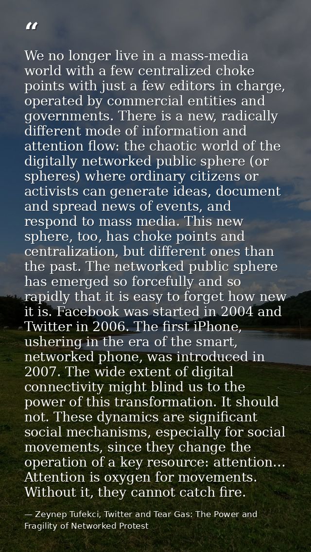 We no longer live in a mass-media world with a few centralized choke points with just a few editors in charge, operated  — Zeynep Tufekci, Twitter and Tear Gas: The Power and Fragility of Networked Protest