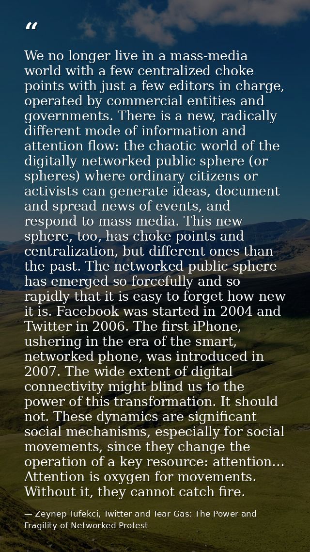 We no longer live in a mass-media world with a few centralized choke points with just a few editors in charge, operated  — Zeynep Tufekci, Twitter and Tear Gas: The Power and Fragility of Networked Protest