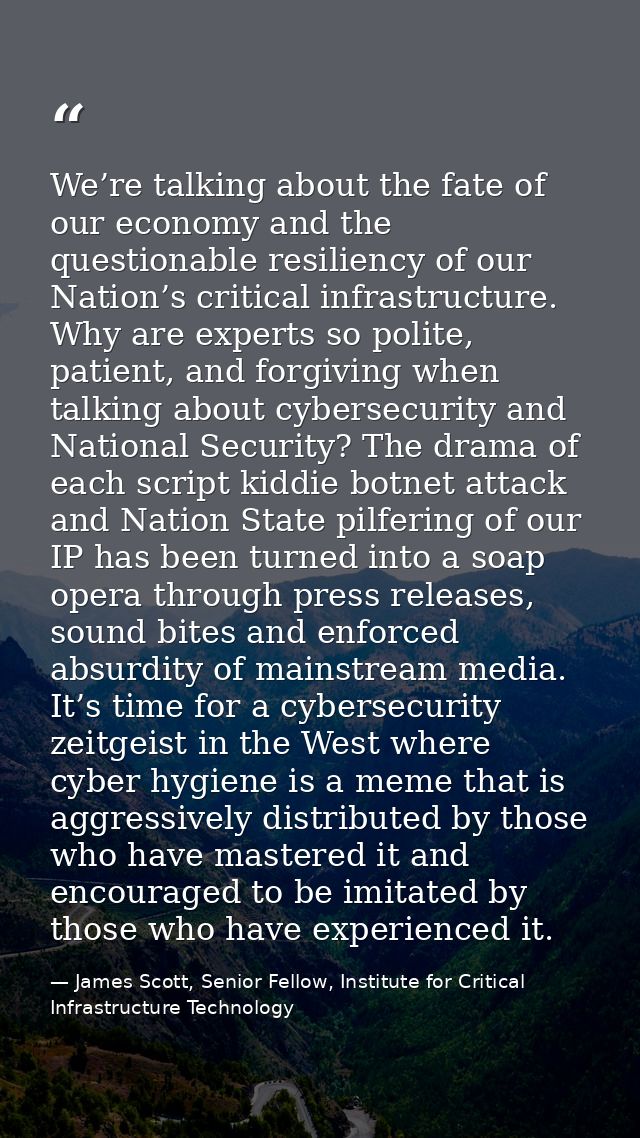 We’re talking about the fate of our economy and the questionable resiliency of our Nation’s critical infrastructure. Why — James Scott, Senior Fellow, Institute for Critical Infrastructure Technology