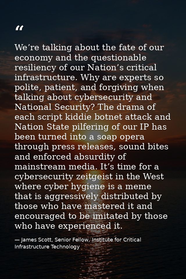 We’re talking about the fate of our economy and the questionable resiliency of our Nation’s critical infrastructure. Why — James Scott, Senior Fellow, Institute for Critical Infrastructure Technology
