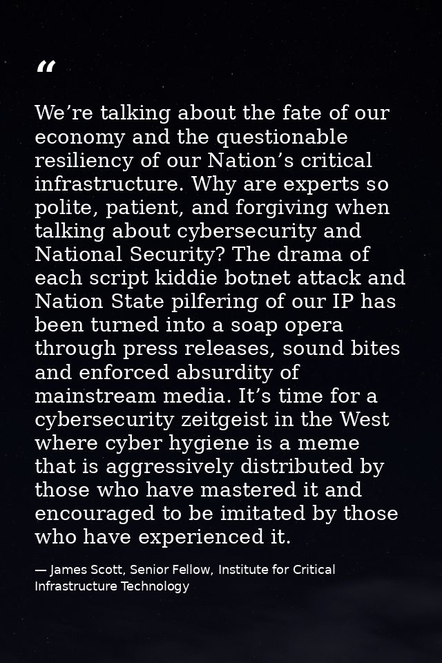 We’re talking about the fate of our economy and the questionable resiliency of our Nation’s critical infrastructure. Why — James Scott, Senior Fellow, Institute for Critical Infrastructure Technology