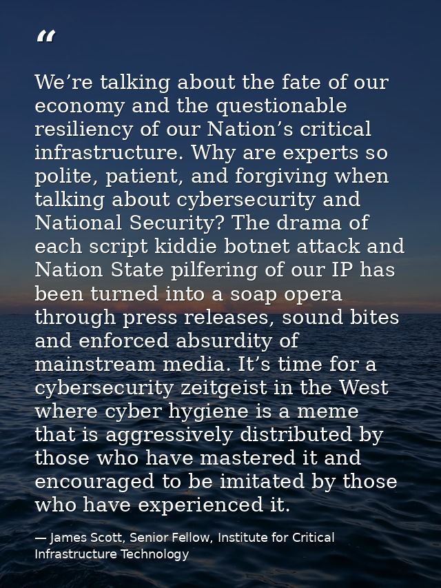 We’re talking about the fate of our economy and the questionable resiliency of our Nation’s critical infrastructure. Why — James Scott, Senior Fellow, Institute for Critical Infrastructure Technology
