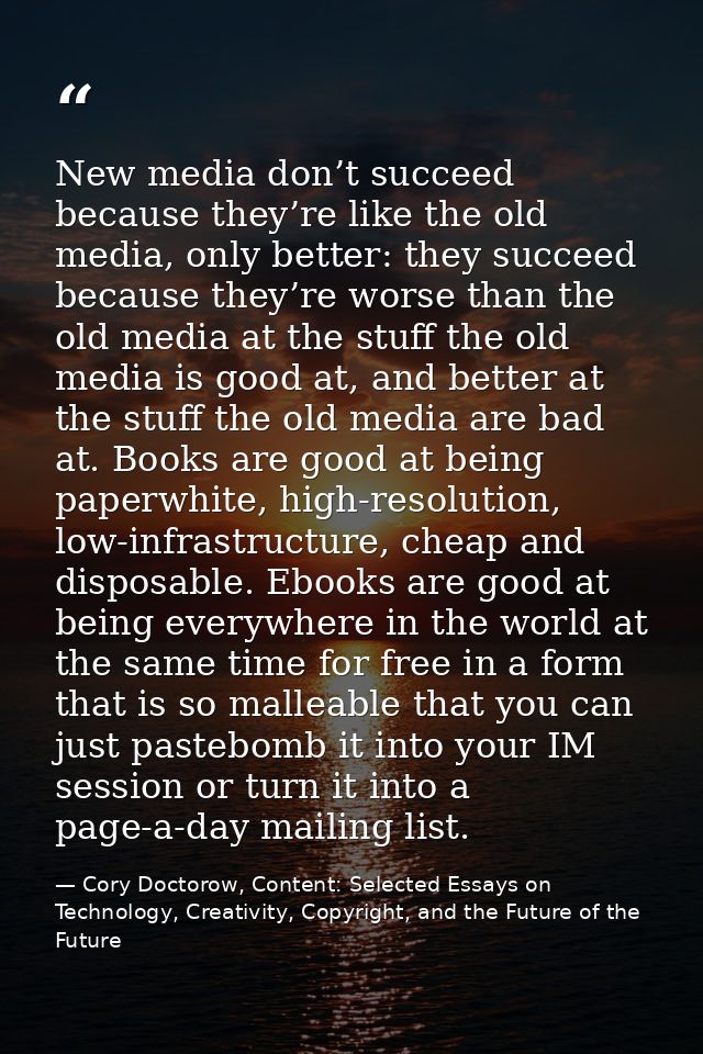 New media don’t succeed because they’re like the old media, only better: they succeed because they’re worse than the old — Cory Doctorow, Content: Selected Essays on Technology, Creativity, Copyright, and the Future of the Future