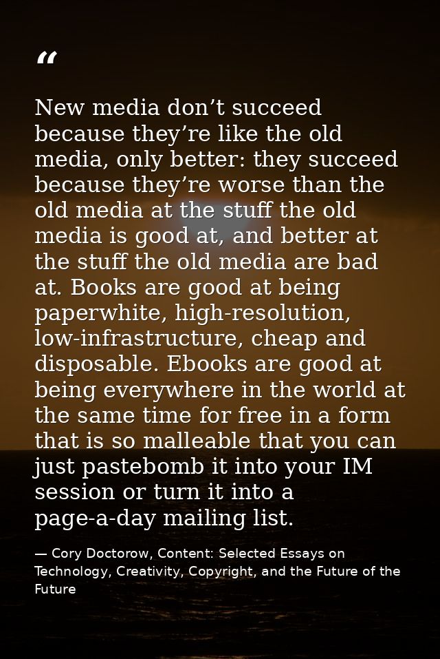New media don’t succeed because they’re like the old media, only better: they succeed because they’re worse than the old — Cory Doctorow, Content: Selected Essays on Technology, Creativity, Copyright, and the Future of the Future