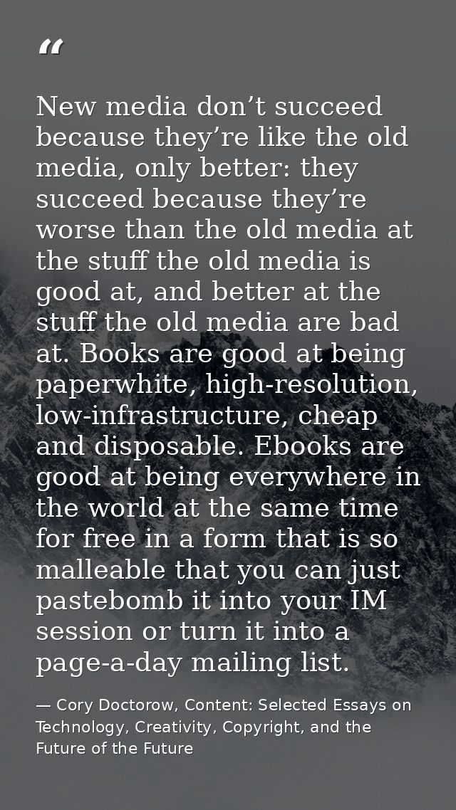New media don’t succeed because they’re like the old media, only better: they succeed because they’re worse than the old — Cory Doctorow, Content: Selected Essays on Technology, Creativity, Copyright, and the Future of the Future