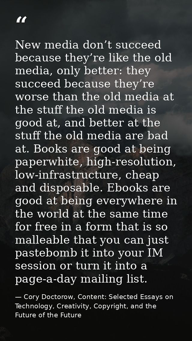 New media don’t succeed because they’re like the old media, only better: they succeed because they’re worse than the old — Cory Doctorow, Content: Selected Essays on Technology, Creativity, Copyright, and the Future of the Future
