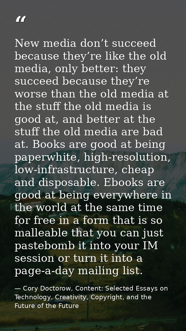 New media don’t succeed because they’re like the old media, only better: they succeed because they’re worse than the old — Cory Doctorow, Content: Selected Essays on Technology, Creativity, Copyright, and the Future of the Future