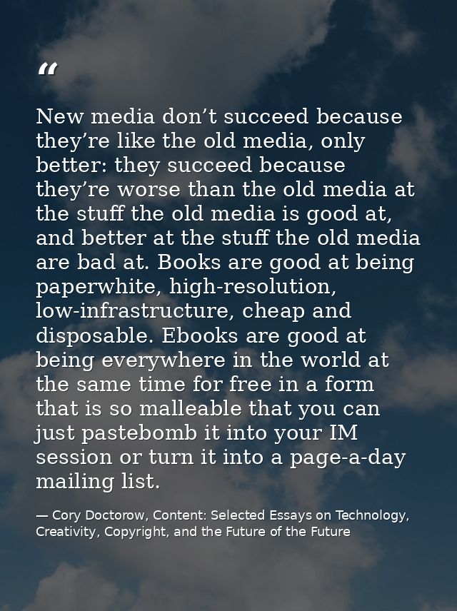New media don’t succeed because they’re like the old media, only better: they succeed because they’re worse than the old — Cory Doctorow, Content: Selected Essays on Technology, Creativity, Copyright, and the Future of the Future