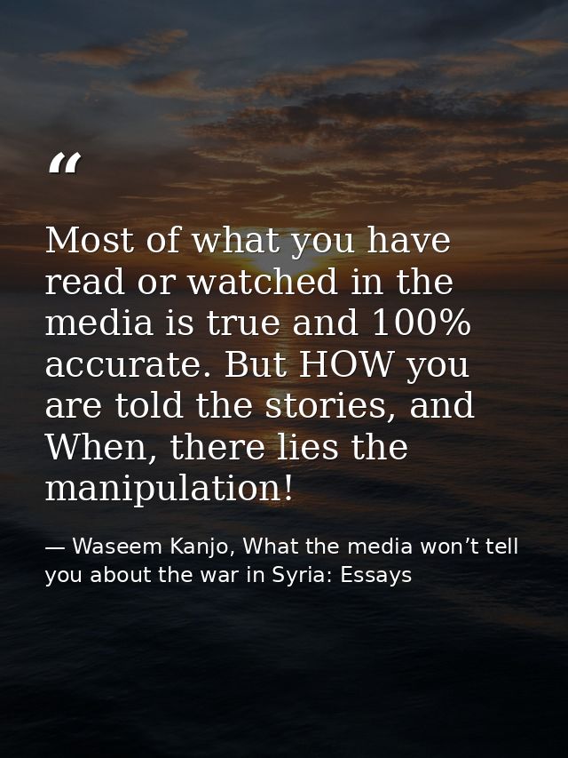 Most of what you have read or watched in the media is true and 100% accurate. But HOW you are told the stories, and When — Waseem Kanjo, What the media won’t tell you about the war in Syria: Essays