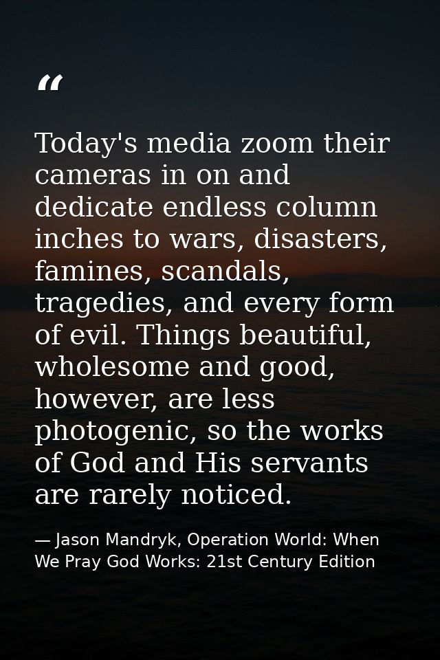Today's media zoom their cameras in on and dedicate endless column inches to wars, disasters, famines, scandals, tragedi — Jason Mandryk, Operation World: When We Pray God Works: 21st Century Edition