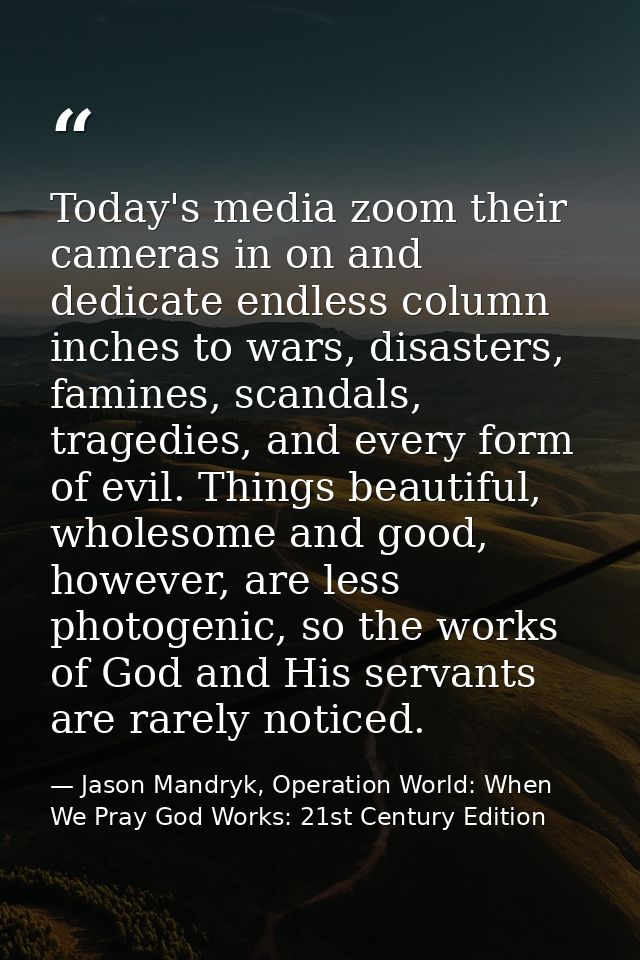 Today's media zoom their cameras in on and dedicate endless column inches to wars, disasters, famines, scandals, tragedi — Jason Mandryk, Operation World: When We Pray God Works: 21st Century Edition