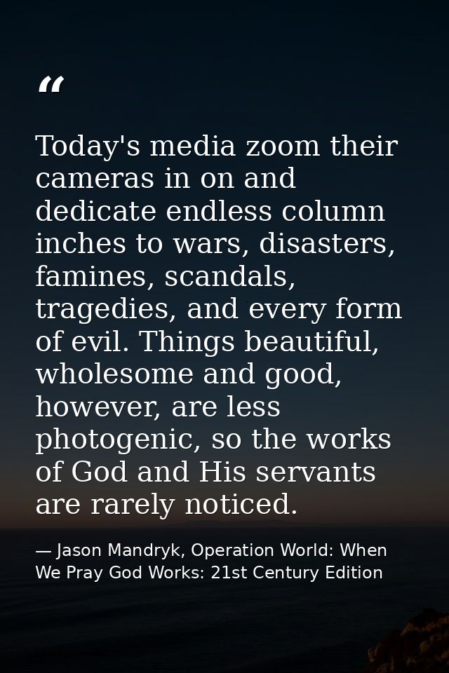 Today's media zoom their cameras in on and dedicate endless column inches to wars, disasters, famines, scandals, tragedi — Jason Mandryk, Operation World: When We Pray God Works: 21st Century Edition