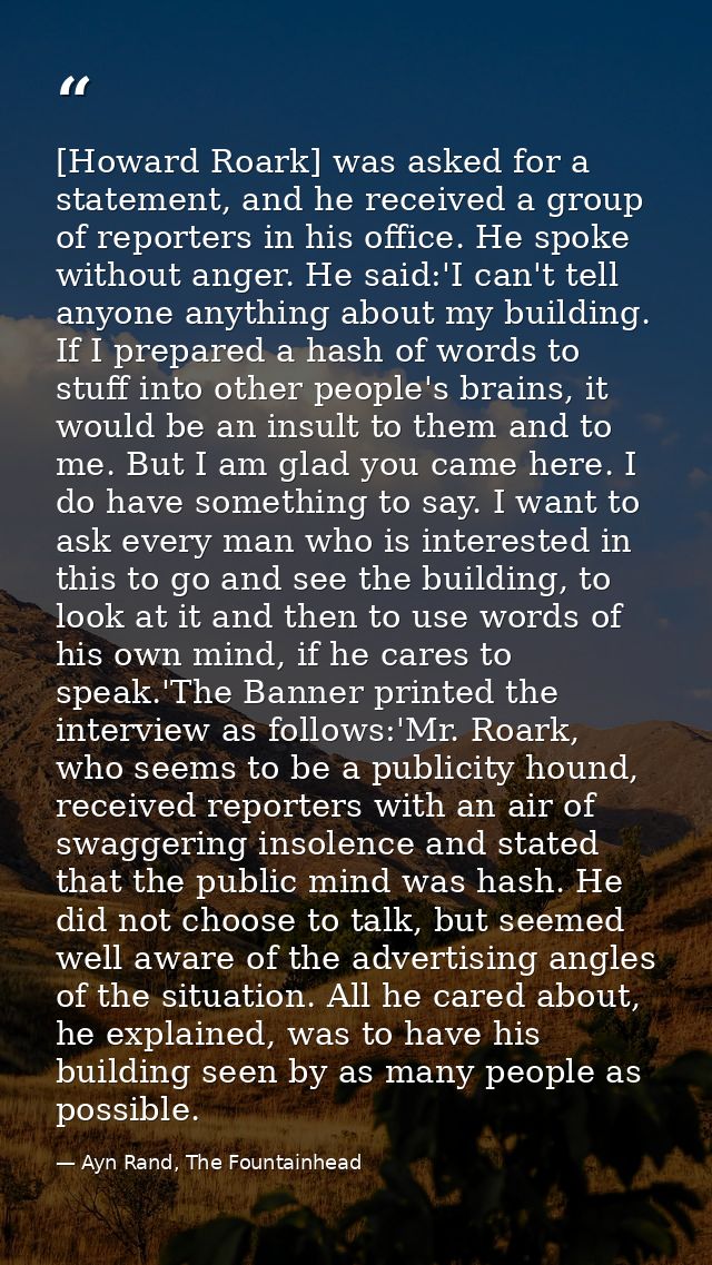 [Howard Roark] was asked for a statement, and he received a group of reporters in his office. He spoke without anger. He — Ayn Rand, The Fountainhead