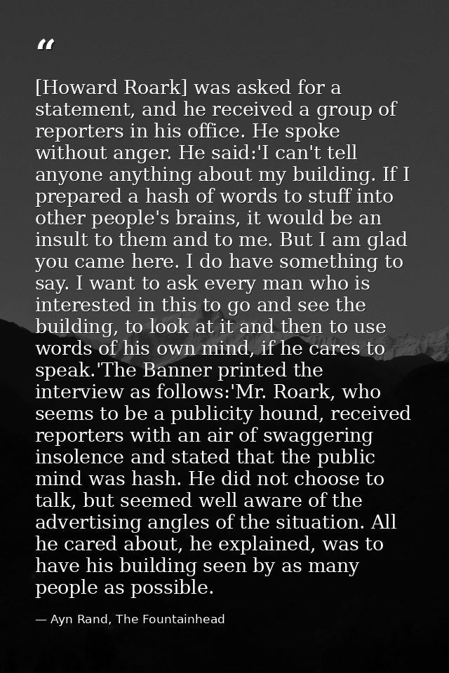 [Howard Roark] was asked for a statement, and he received a group of reporters in his office. He spoke without anger. He — Ayn Rand, The Fountainhead