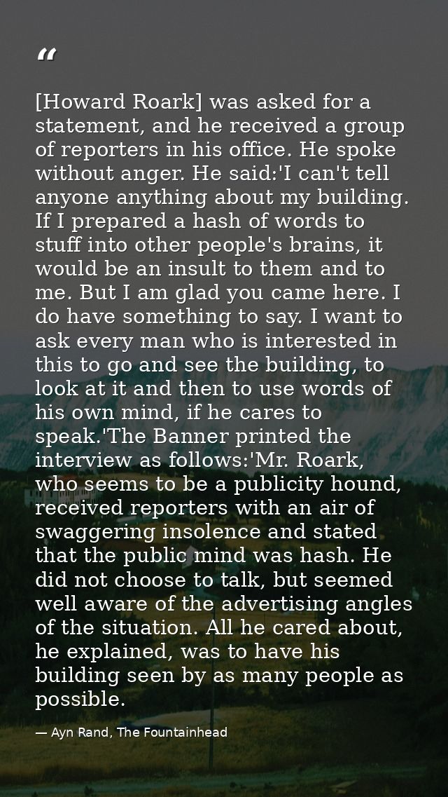 [Howard Roark] was asked for a statement, and he received a group of reporters in his office. He spoke without anger. He — Ayn Rand, The Fountainhead