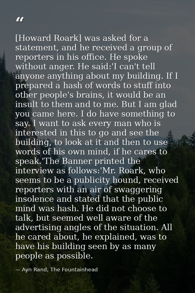 [Howard Roark] was asked for a statement, and he received a group of reporters in his office. He spoke without anger. He — Ayn Rand, The Fountainhead