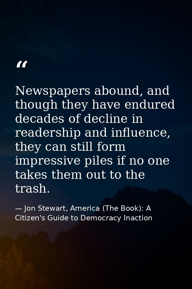 Newspapers abound, and though they have endured decades of decline in readership and influence, they can still form impr — Jon Stewart, America (The Book): A Citizen's Guide to Democracy Inaction