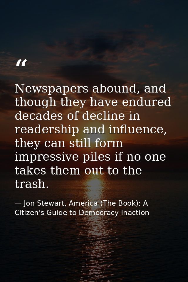Newspapers abound, and though they have endured decades of decline in readership and influence, they can still form impr — Jon Stewart, America (The Book): A Citizen's Guide to Democracy Inaction
