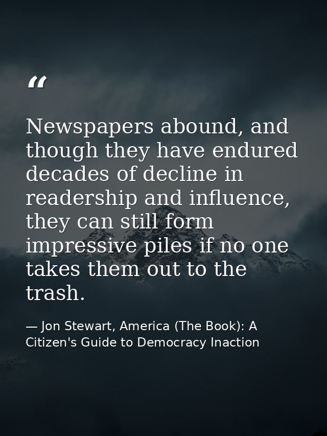 Newspapers abound, and though they have endured decades of decline in readership and influence, they can still form impr — Jon Stewart, America (The Book): A Citizen's Guide to Democracy Inaction