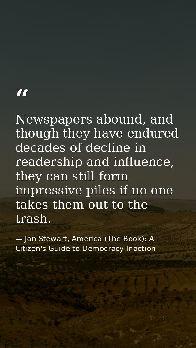 Newspapers abound, and though they have endured decades of decline in readership and influence, they can still form impr — Jon Stewart, America (The Book): A Citizen's Guide to Democracy Inaction